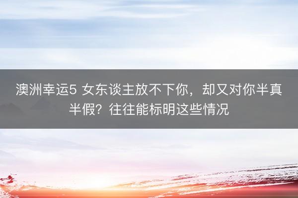 澳洲幸運(yùn)5 女東談主放不下你,卻又對(duì)你半真半假?往往能標(biāo)明這些情況