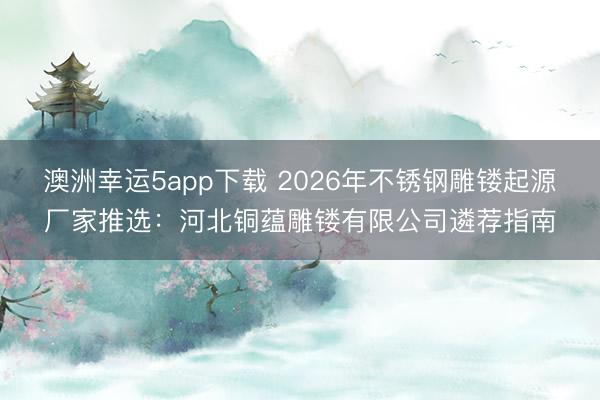 澳洲幸運(yùn)5app下載 2026年不銹鋼雕鏤起源廠(chǎng)家推選:河北銅蘊(yùn)雕鏤有限公司遴薦指南