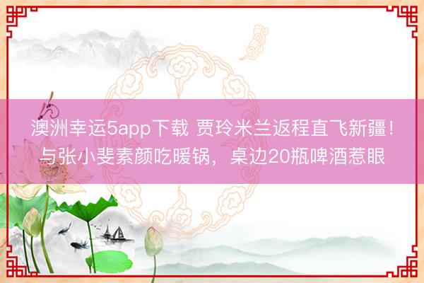 澳洲幸運5app下載 賈玲米蘭返程直飛新疆！與張小斐素顏吃暖鍋，桌邊20瓶啤酒惹眼