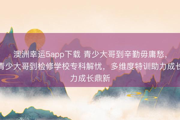 澳洲幸運5app下載 青少大哥到辛勤毋庸愁，永州青少大哥到檢修學校?？平鈶n，多維度特訓助力成長鼎新
