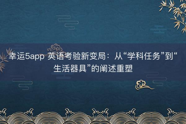 幸運(yùn)5app 英語考驗(yàn)新變局:從“學(xué)科任務(wù)”到“生活器具”的闡述重塑
