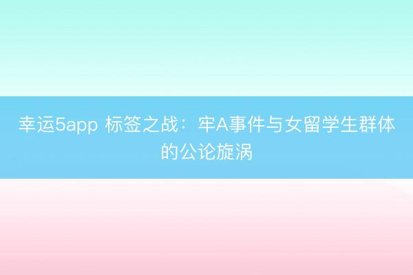 幸運(yùn)5app 標(biāo)簽之戰(zhàn):牢A事件與女留學(xué)生群體的公論旋渦