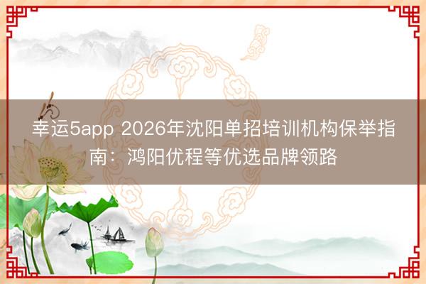 幸運5app 2026年沈陽單招培訓(xùn)機(jī)構(gòu)保舉指南：鴻陽優(yōu)程等優(yōu)選品牌領(lǐng)路