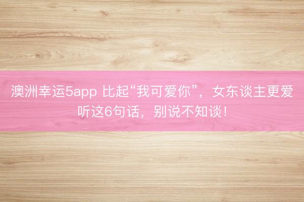 澳洲幸運5app 比起“我可愛你”，女東談主更愛聽這6句話，別說不知談！