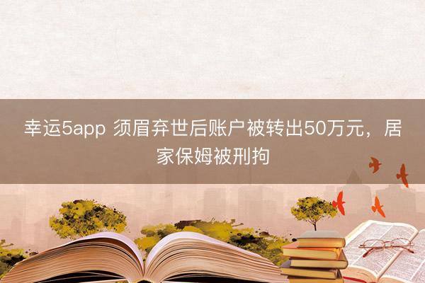 幸運5app 須眉棄世后賬戶被轉出50萬元,居家保姆被刑拘