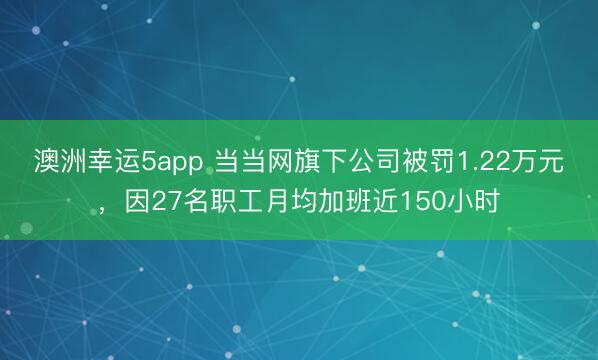 澳洲幸運5app 當當網(wǎng)旗下公司被罰1.22萬元,因27名職工月均加班近150小時