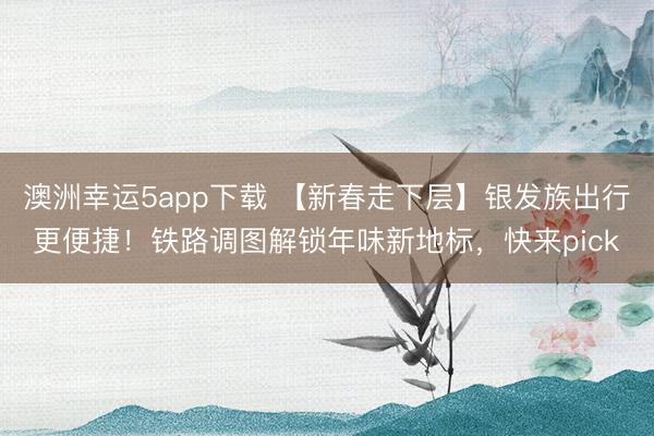 澳洲幸運5app下載 【新春走下層】銀發(fā)族出行更便捷!鐵路調(diào)圖解鎖年味新地標(biāo),快來pick