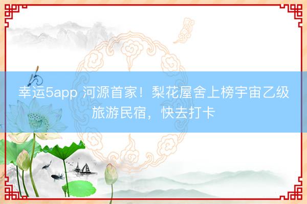 幸運5app 河源首家！梨花屋舍上榜宇宙乙級旅游民宿，快去打卡