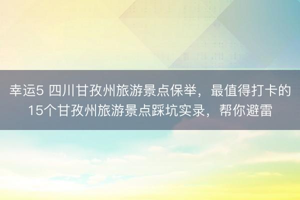 幸運5 四川甘孜州旅游景點保舉，最值得打卡的15個甘孜州旅游景點踩坑實錄，幫你避雷