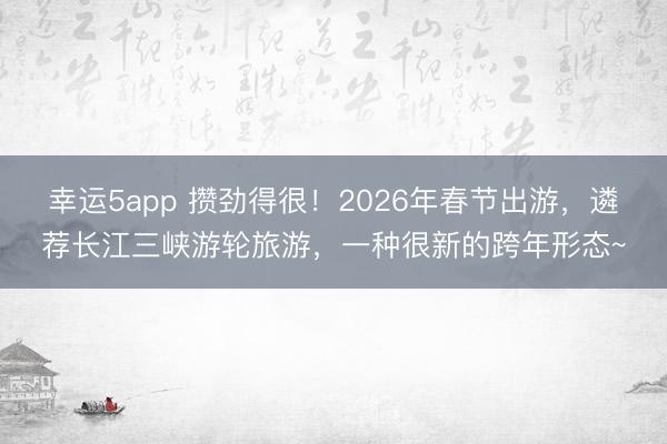 幸運5app 攢勁得很!2026年春節出游,遴薦長江三峽游輪旅游,一種很新的跨年形態~