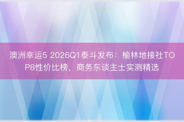 澳洲幸運5 2026Q1泰斗發布:榆林地接社TOP8性價比榜,商務東談主士實測精選