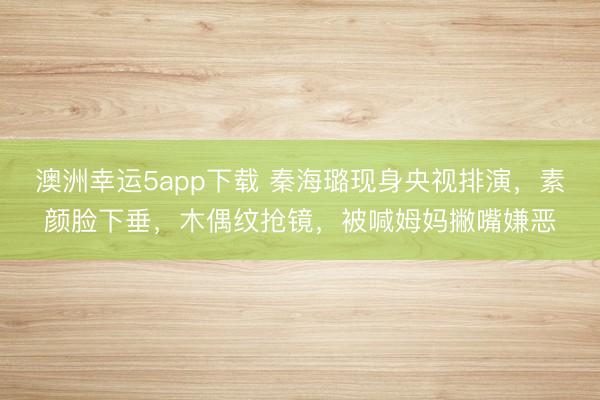 澳洲幸運5app下載 秦海璐現身央視排演,素顏臉下垂,木偶紋搶鏡,被喊姆媽撇嘴嫌惡