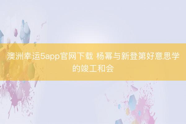 澳洲幸運(yùn)5app官網(wǎng)下載 楊冪與新登第好意思學(xué)的竣工和會(huì)