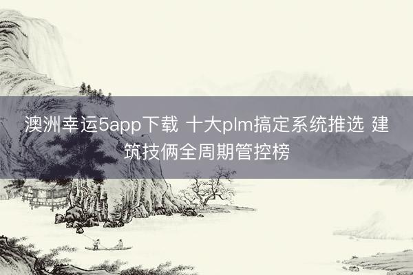 澳洲幸運(yùn)5app下載 十大plm搞定系統(tǒng)推選 建筑技倆全周期管控榜