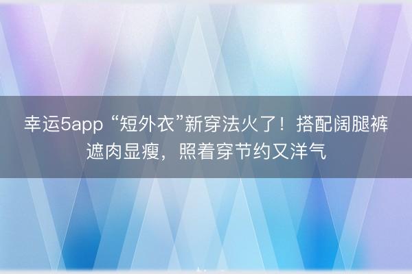 幸運5app “短外衣”新穿法火了!搭配闊腿褲遮肉顯瘦,照著穿節約又洋氣
