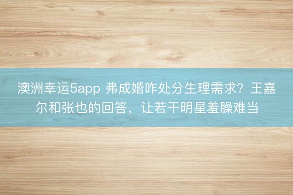 澳洲幸運5app 弗成婚咋處分生理需求？王嘉爾和張也的回答，讓若干明星羞臊難當