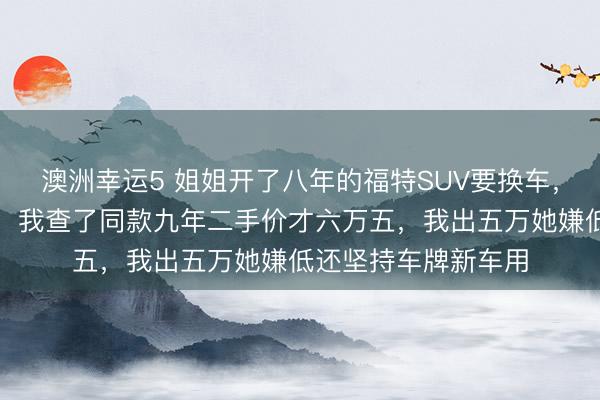 澳洲幸運(yùn)5 姐姐開(kāi)了八年的福特SUV要換車,說(shuō)轉(zhuǎn)給我開(kāi)口八萬(wàn),我查了同款九年二手價(jià)才六萬(wàn)五,我出五萬(wàn)她嫌低還堅(jiān)持車牌新車用