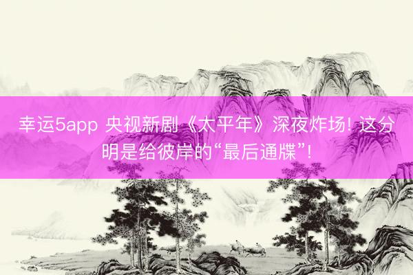 幸運(yùn)5app 央視新劇《太平年》深夜炸場(chǎng)! 這分明是給彼岸的“最后通牒”!