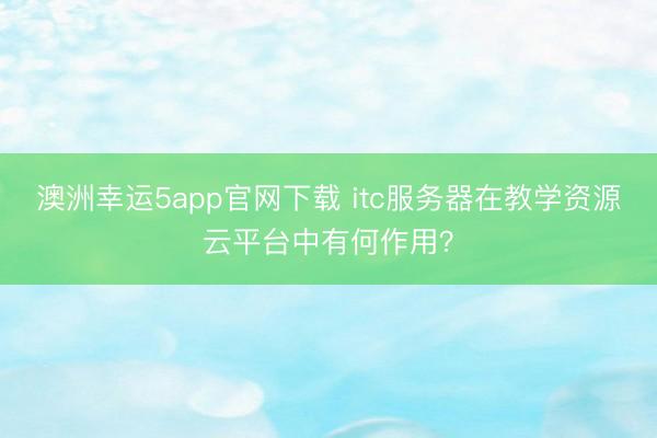 澳洲幸運5app官網下載 itc服務器在教學資源云平臺中有何作用？