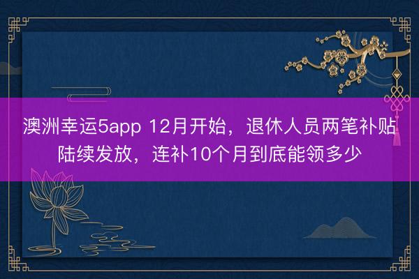 澳洲幸運5app 12月開始，退休人員兩筆補貼陸續(xù)發(fā)放，連補10個月到底能領多少
