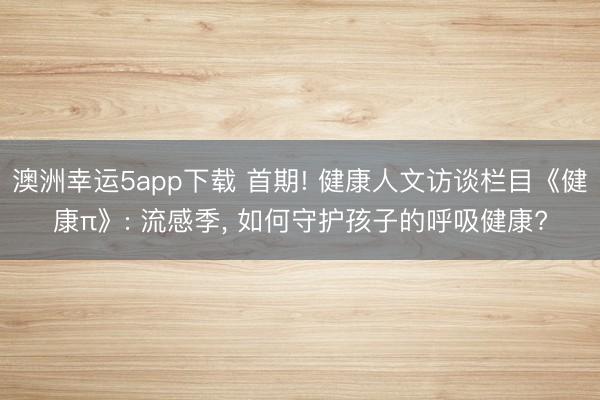 澳洲幸運5app下載 首期! 健康人文訪談欄目《健康π》: 流感季, 如何守護(hù)孩子的呼吸健康?