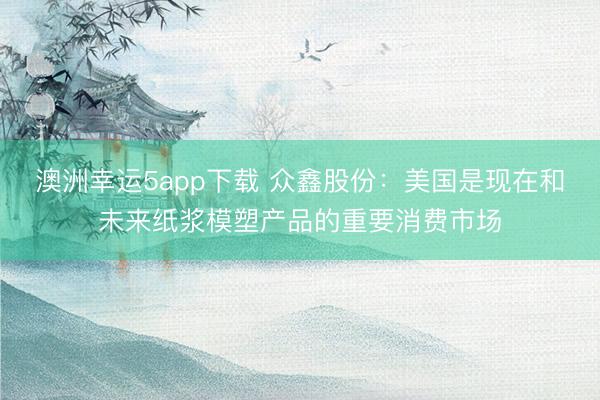 澳洲幸運(yùn)5app下載 眾鑫股份:美國(guó)是現(xiàn)在和未來(lái)紙漿模塑產(chǎn)品的重要消費(fèi)市場(chǎng)