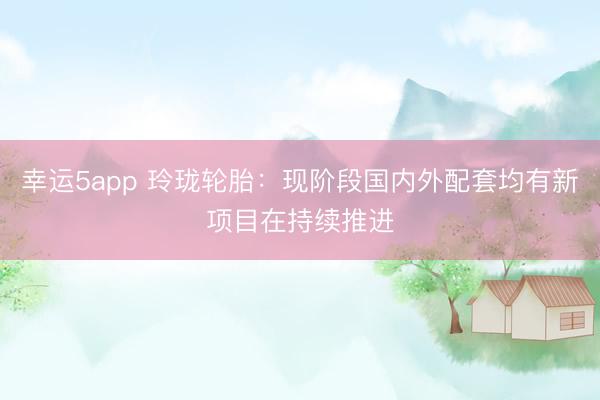 幸運5app 玲瓏輪胎：現(xiàn)階段國內外配套均有新項目在持續(xù)推進