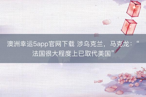 澳洲幸運5app官網(wǎng)下載 涉烏克蘭,馬克龍:“法國很大程度上已取代美國”
