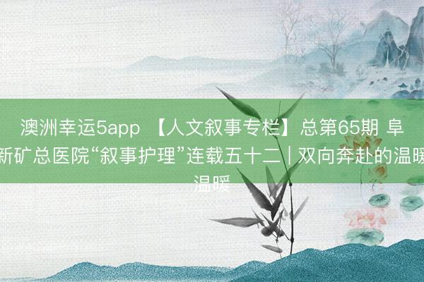 澳洲幸運(yùn)5app 【人文敘事專(zhuān)欄】總第65期 阜新礦總醫(yī)院“敘事護(hù)理”連載五十二 | 雙向奔赴的溫暖