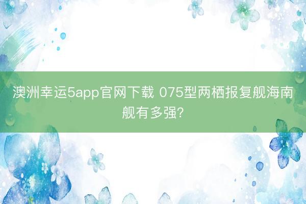 澳洲幸運5app官網(wǎng)下載 075型兩棲報復艦海南艦有多強？