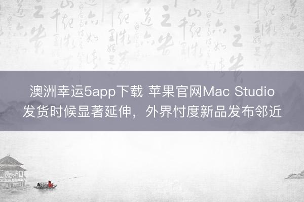 澳洲幸運5app下載 蘋果官網Mac Studio發貨時候顯著延伸,外界忖度新品發布鄰近