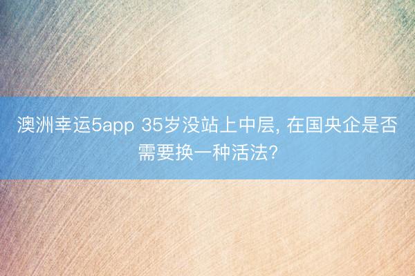 澳洲幸運5app 35歲沒站上中層， 在國央企是否需要換一種活法?
